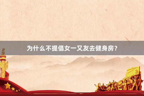 为什么不提倡女一又友去健身房？