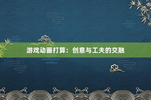 游戏动画打算:创意与工夫的交融