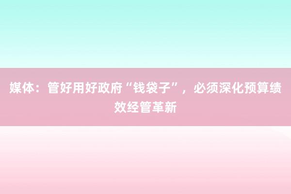 媒体：管好用好政府“钱袋子”，必须深化预算绩效经管革新